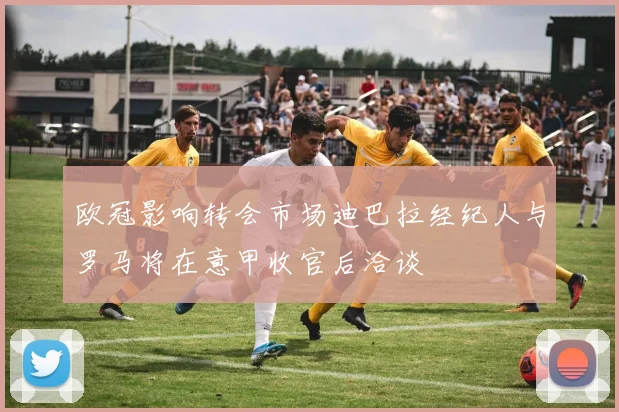 欧冠影响转会市场迪巴拉经纪人与罗马将在意甲收官后洽谈