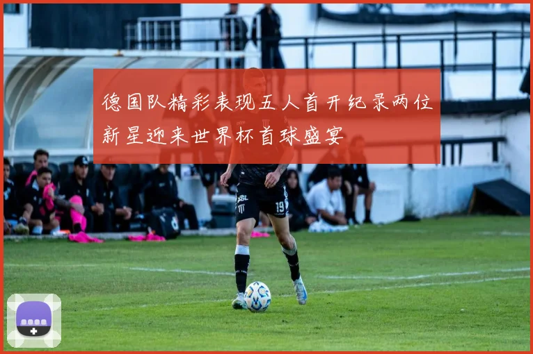 德国队精彩表现五人首开纪录两位新星迎来世界杯首球盛宴