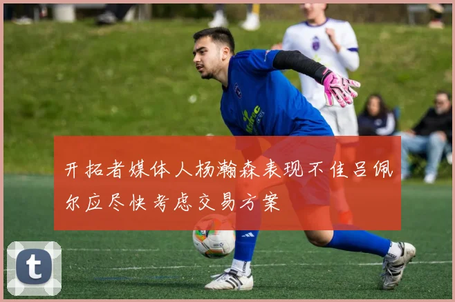 开拓者媒体人杨瀚森表现不佳吕佩尔应尽快考虑交易方案