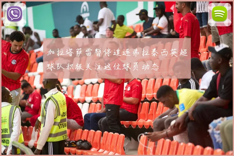 加拉塔萨雷暂停追逐弗拉泰西英超球队积极关注这位球员动态