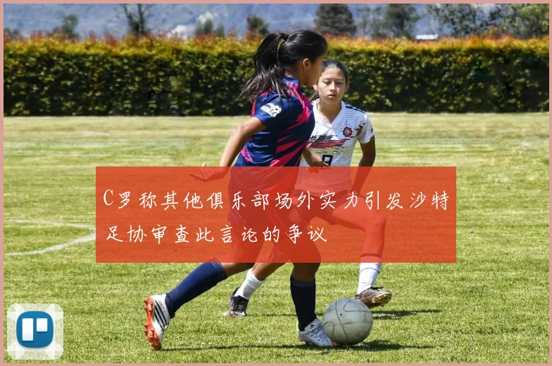 C罗称其他俱乐部场外实力引发沙特足协审查此言论的争议