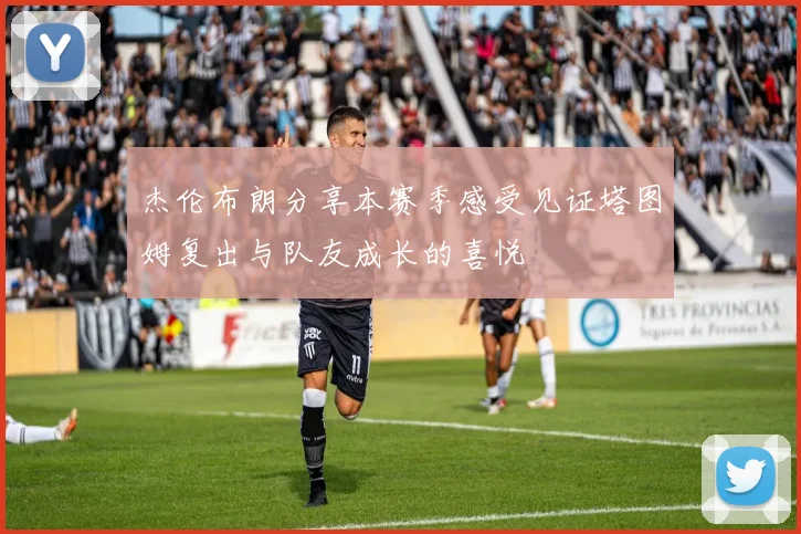 杰伦布朗分享本赛季感受见证塔图姆复出与队友成长的喜悦