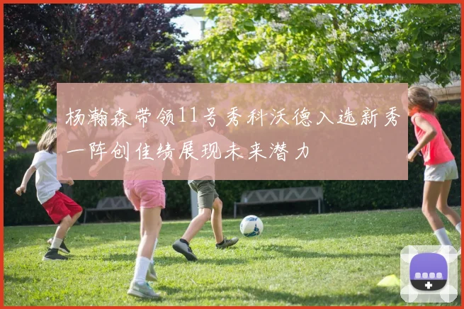 杨瀚森带领11号秀科沃德入选新秀一阵创佳绩展现未来潜力