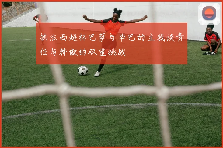 执法西超杯巴萨与毕巴的主裁谈责任与骄傲的双重挑战
