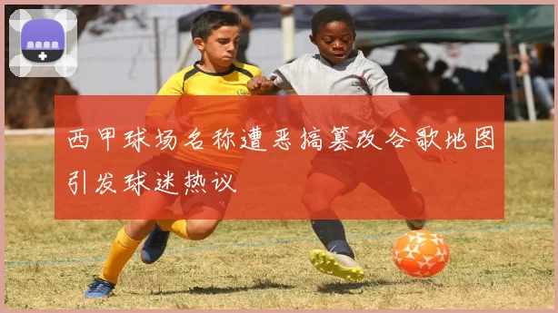 西甲球场名称遭恶搞篡改谷歌地图引发球迷热议