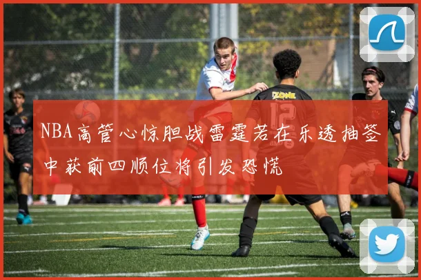 NBA高管心惊胆战雷霆若在乐透抽签中获前四顺位将引发恐慌