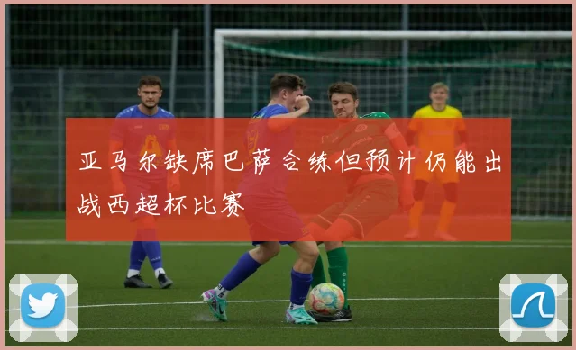 亚马尔缺席巴萨合练但预计仍能出战西超杯比赛